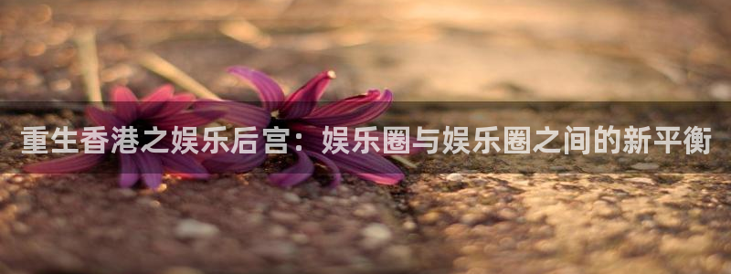 888贵宾会官网：重生香港之娱乐后宫：娱乐圈与娱乐圈之间的新平衡